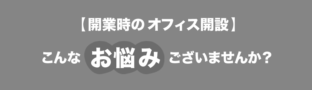 【開業時のオフィス開設】こんなお悩みございませんか？
