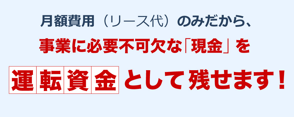 月額費用（リース代）のみだから、事業に必要不可欠な「現金」を運転資金として残せます！