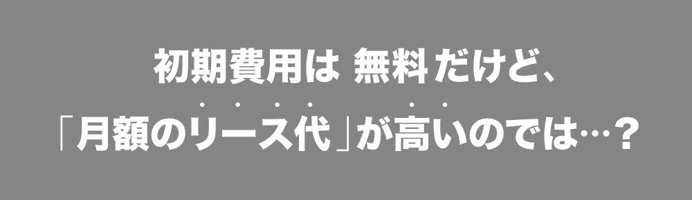 初期費用は 無料だけど、「月額のリース代」が高いのでは・・・？