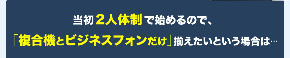 当初2人体制で始めるので、「複合機とビジネスフォンだけ」揃えたいという場合は・・・