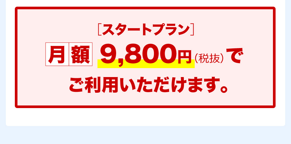 ［スタートプラン］月額9,800円（税抜）でご利用いただけます。