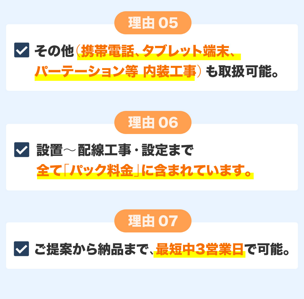 その他（携帯電話、タブレット端末、パーテーション等 内装工事）も取扱可能。設置～配線工事・設定まで全て「パック料金」に含まれています。ご提案から納品まで、最短中3営業日で可能。