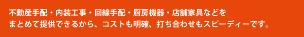 不動産手配・内装工事・回線手配・厨房機器・店舗家具などをまとめて提供できるから、コストも明確、打ち合わせもスピーディーです。